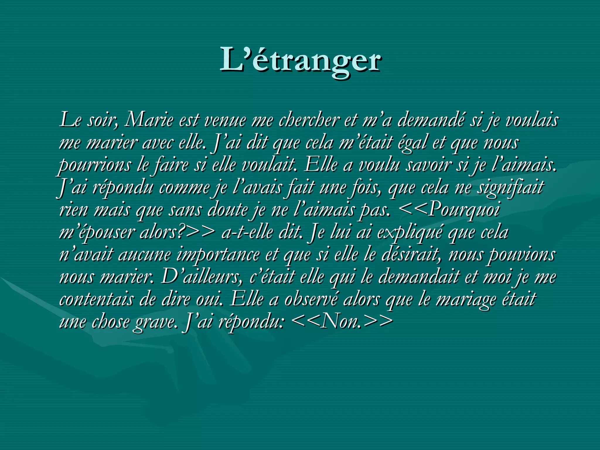 L’étranger Le soir, Marie est venue me chercher et m’a demandé si je voulais me marier avec elle.  J’ai dit que cela m’était égal et que nous pourrions le faire si elle voulait. Elle a voulu savoir si je l’aimais. J’ai répondu comme je l’avais fait une fois, que cela ne signifiait rien mais que sans doute je ne l’aimais pas. <<Pourquoi m’épouser alors?>> a-t-elle dit. Je lui ai expliqué que cela n’avait aucune importance et que si elle le désirait, nous pouvions nous marier. D’ailleurs, c’était elle qui le demandait et moi je me contentais de dire oui. Elle a observé alors que le mariage était une chose grave. J’ai répondu: <<Non.>> 