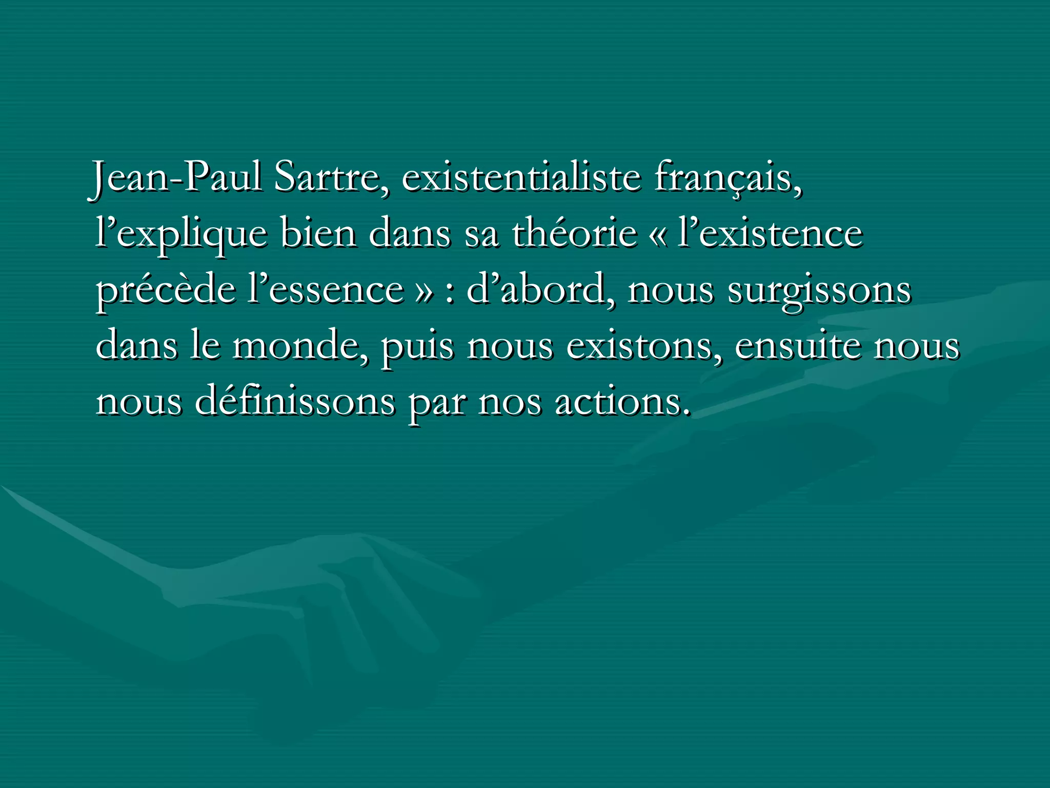 Jean-Paul Sartre, existentialiste français,  l’explique bien dans sa théorie « l’existence précède l’essence » : d’abord, nous surgissons dans le monde, puis nous existons, ensuite nous nous définissons par nos actions.  