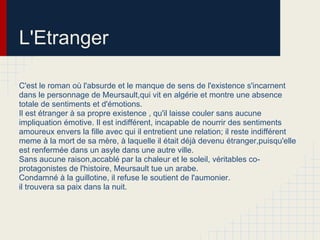 L'Etranger
C'est le roman où l'absurde et le manque de sens de l'existence s'incarnent
dans le personnage de Meursault,qui vit en algérie et montre une absence
totale de sentiments et d'émotions.
Il est étranger à sa propre existence , qu'il laisse couler sans aucune
impliquation émotive. Il est indifférent, incapable de nourrir des sentiments
amoureux envers la fille avec qui il entretient une relation; il reste indifférent
meme à la mort de sa mère, à laquelle il était déjà devenu étranger,puisqu'elle
est renfermée dans un asyle dans une autre ville.
Sans aucune raison,accablé par la chaleur et le soleil, véritables co-
protagonistes de l'histoire, Meursault tue un arabe.
Condamné à la guillotine, il refuse le soutient de l'aumonier.
il trouvera sa paix dans la nuit.
 