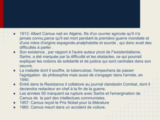● 1913: Albert Camus nait en Algérie, fils d'un ouvrier agricole qu'il n'a
jamais connu,parce qu'il est mort pendant la première guerre mondiale et
d'une mère d'origine espagnole,analphabète et sourde , qui donc avait des
difficultés à parler .
● Son existence , par rapport à l'autre auteur pivot de l''existentialisme,
Sartre, a été marquée par la difficulté et les obstacles, ce qui pourrait
expliquer les notions de solidarité et de justice qui sont centrales dans son
oeuvre.
● La maladie dont il souffre, la tuberculose, l'empechera de passer
l'agrégation de philosophie mais aussi de s'engager dans l'armée, en
1940.
● Entré dans la Resistance il collabore au journal clandestin Combat, dont il
deviendra redacteur en chef à la fin de la guerre.
● Les années 50 marquent sa rupture avec Sartre et l'emargination de
Camus de la part des intellectues communistes.
● 1957: Camus reçoit le Prix Nobel pour la littérature
● 1960. Camus meurt dans un accident de voiture.
 