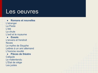Les oeuvres
● Romans et nouvelles
L'etranger
La Peste
L'été
La chute
L'exil et le royaume
● Essais
L'envers et l'endroit
Noces
Le mythe de Sisyphe
Lettres à un ami allemand
L'homme revolté
● Pièces de théatre
Caligula
Le malentendu
L'Etat de siège
Les justes
 