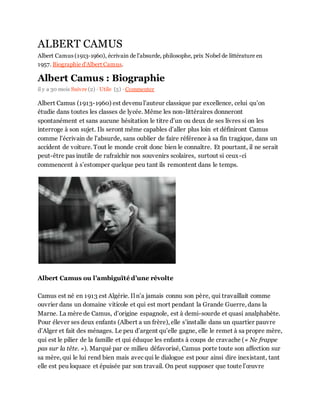 ALBERT CAMUS
Albert Camus (1913-1960), écrivain de l'absurde, philosophe, prix Nobel de littérature en
1957. Biographie d'Albert Camus.
Albert Camus : Biographie
il y a 30 mois Suivre (2) · Utile (5) · Commenter
Albert Camus (1913-1960) est devenu l’auteur classique par excellence, celui qu’on
étudie dans toutes les classes de lycée. Même les non-littéraires donneront
spontanément et sans aucune hésitation le titre d’un ou deux de ses livres si on les
interroge à son sujet. Ils seront même capables d’aller plus loin et définiront Camus
comme l’écrivain de l’absurde, sans oublier de faire référence à sa fin tragique, dans un
accident de voiture. Tout le monde croit donc bien le connaître. Et pourtant, il ne serait
peut-être pas inutile de rafraîchir nos souvenirs scolaires, surtout si ceux-ci
commencent à s’estomper quelque peu tant ils remontent dans le temps.
Albert Camus ou l’ambiguïté d’une révolte
Camus est né en 1913 est Algérie. Il n’a jamais connu son père, qui travaillait comme
ouvrier dans un domaine viticole et qui est mort pendant la Grande Guerre, dans la
Marne. La mère de Camus, d’origine espagnole, est à demi-sourde et quasi analphabète.
Pour élever ses deux enfants (Albert a un frère), elle s’installe dans un quartier pauvre
d’Alger et fait des ménages. Le peu d’argent qu’elle gagne, elle le remet à sa propre mère,
qui est le pilier de la famille et qui éduque les enfants à coups de cravache (« Ne frappe
pas sur la tête. »). Marqué par ce milieu défavorisé, Camus porte toute son affection sur
sa mère, qui le lui rend bien mais avec qui le dialogue est pour ainsi dire inexistant, tant
elle est peu loquace et épuisée par son travail. On peut supposer que toute l’œuvre
 