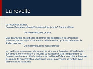 La révolte
La révolte fait exister.
Comme Descartes affirmait"Je pense,donc je suis", Camus affirme
"Je me révolte,donc je suis.
Mais pourqu'elle soit éfficace et comme elle appartient à la conscience
collective,elle est signe d'une nature, celle humaine, qu'il faut préserver: la
devise sera donc
"Je me révolte,donc nous sommes"
La révolte est nécessaire, elle permet de dire non à l'injustice, à l'exploitation,
aux abus et donne un sens à l'inutilitè de l'existence.Mais l'engagement de
Camus cherche à concilier la justice avec la libertè.Cela le conduira à denoncer
les camps de concentration sovietiques ,ce qui provoquera sa rupture avec
Sartre et toute la gauche .
 