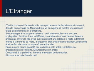 L'Etranger
C'est le roman où l'absurde et le manque de sens de l'existence s'incarnent
dans le personnage de Meursault,qui vit en Algérie et montre une absence
totale de sentiments et d'émotions.
Il est étranger à sa propre existence , qu'il laisse couler sans aucune
impliquation émotive. Il est indifférent, incapable de nourrir des sentiments
amoureux envers la fille avec qui il entretient une relation; il reste indifférent
meme à la mort de sa mère, à laquelle il était déjà devenu étranger,puisqu'elle
était renfermée dans un asyle d'une autre ville.
Sans aucune raison,accablé par la chaleur et le soleil, véritables co-
protagonistes de l'histoire, Meursault tue un arabe.
Condamné à la guillotine, il refuse le soutient de l'aumonier.
il trouvera sa paix dans la nuit.
 