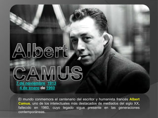 7 de noviembre 1913
4 de enero de 1960
El mundo conmemora el centenario del escritor y humanista francés Albert
Camus, uno de los intelectuales más destacados de mediados del siglo XX,
fallecido en 1960, cuyo legado sigue presente en las generaciones
contemporáneas.

 