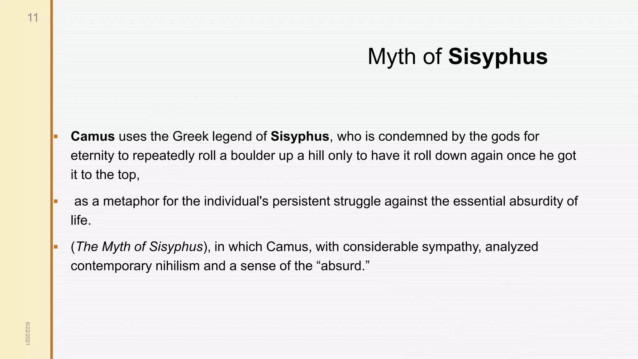 Myth of Sisyphus
 Camus uses the Greek legend of Sisyphus, who is condemned by the gods for
eternity to repeatedly roll a boulder up a hill only to have it roll down again once he got
it to the top,
 as a metaphor for the individual's persistent struggle against the essential absurdity of
life.
 (The Myth of Sisyphus), in which Camus, with considerable sympathy, analyzed
contemporary nihilism and a sense of the “absurd.”
6/22/2021
11
 