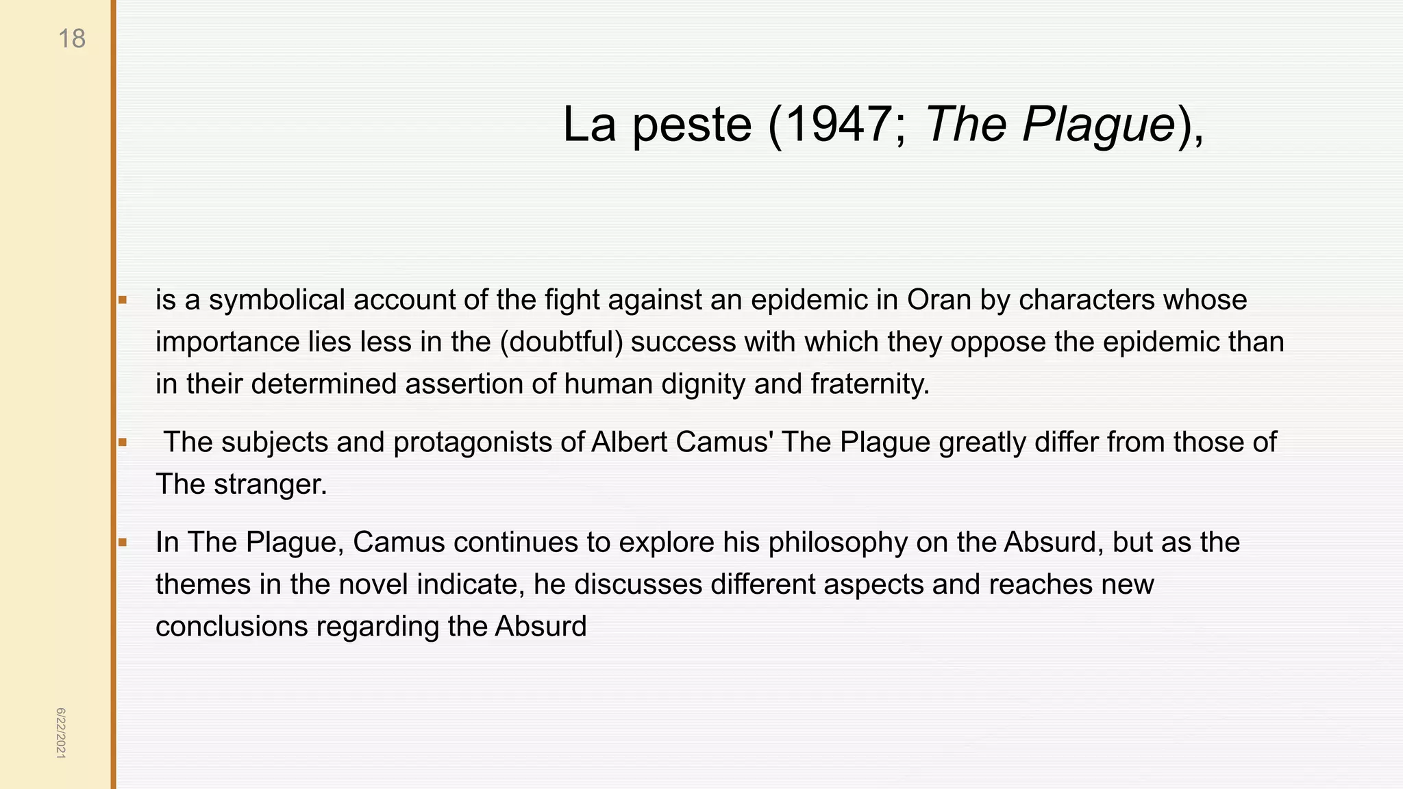 La peste (1947; The Plague),
 is a symbolical account of the fight against an epidemic in Oran by characters whose
importance lies less in the (doubtful) success with which they oppose the epidemic than
in their determined assertion of human dignity and fraternity.
 The subjects and protagonists of Albert Camus' The Plague greatly differ from those of
The stranger.
 In The Plague, Camus continues to explore his philosophy on the Absurd, but as the
themes in the novel indicate, he discusses different aspects and reaches new
conclusions regarding the Absurd
6/22/2021
18
 