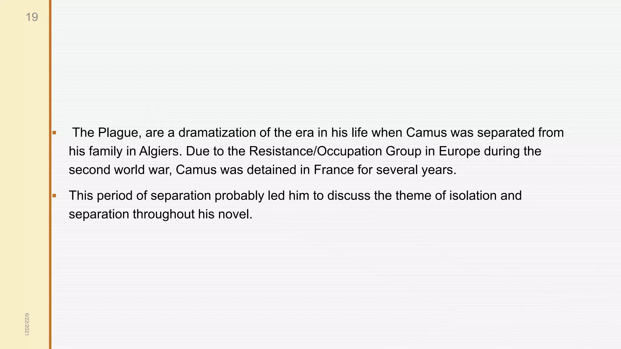  The Plague, are a dramatization of the era in his life when Camus was separated from
his family in Algiers. Due to the Resistance/Occupation Group in Europe during the
second world war, Camus was detained in France for several years.
 This period of separation probably led him to discuss the theme of isolation and
separation throughout his novel.
6/22/2021
19
 