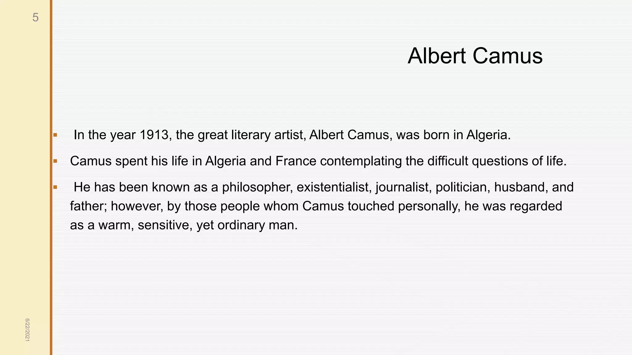 Albert Camus
 In the year 1913, the great literary artist, Albert Camus, was born in Algeria.
 Camus spent his life in Algeria and France contemplating the difficult questions of life.
 He has been known as a philosopher, existentialist, journalist, politician, husband, and
father; however, by those people whom Camus touched personally, he was regarded
as a warm, sensitive, yet ordinary man.
6/22/2021
5
 