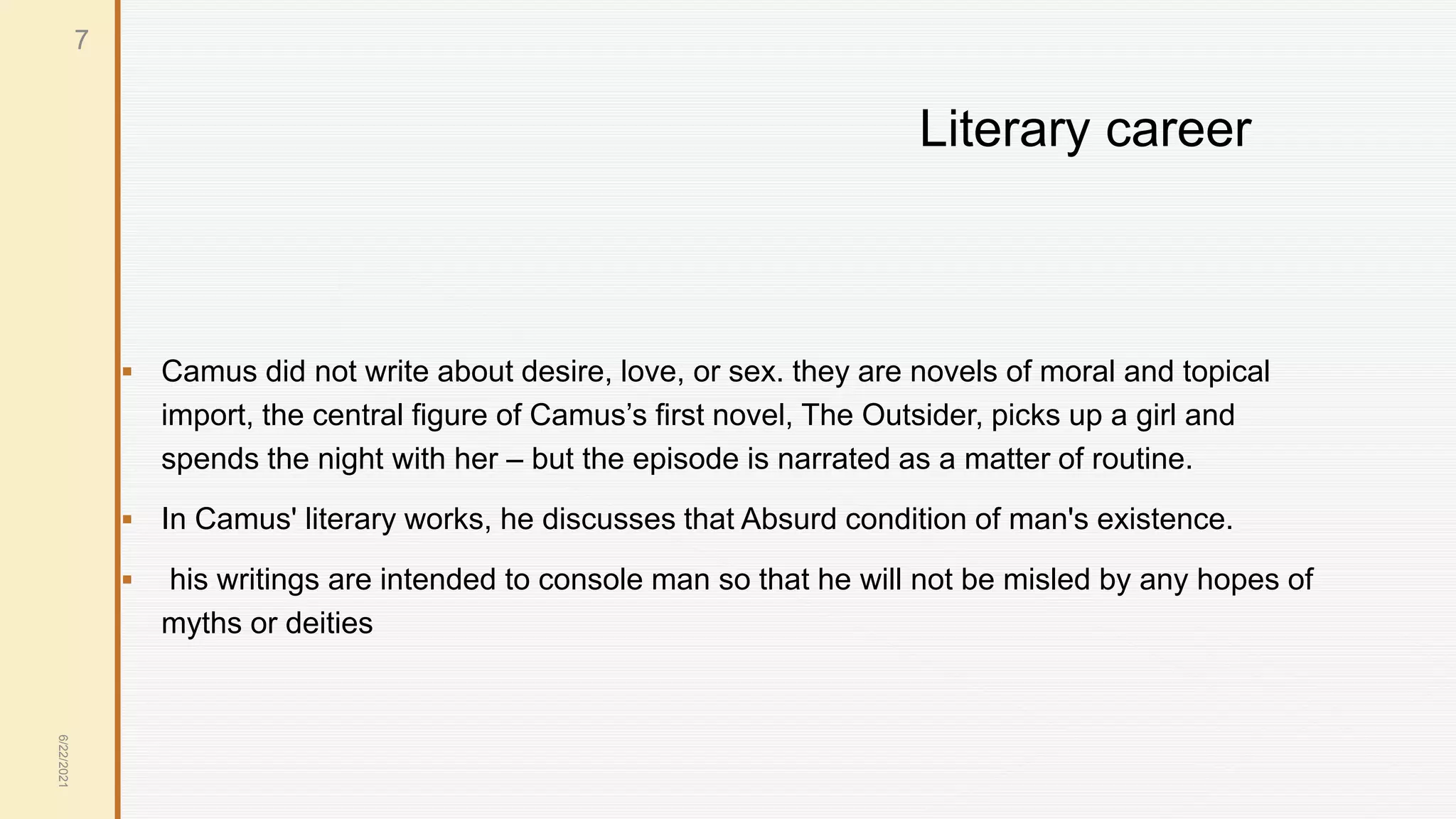Literary career
 Camus did not write about desire, love, or sex. they are novels of moral and topical
import, the central figure of Camus’s first novel, The Outsider, picks up a girl and
spends the night with her – but the episode is narrated as a matter of routine.
 In Camus' literary works, he discusses that Absurd condition of man's existence.
 his writings are intended to console man so that he will not be misled by any hopes of
myths or deities
6/22/2021
7
 
