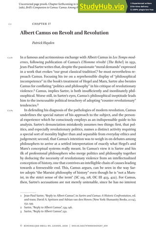 © Koninklijke Brill NV, Leiden, 2020 | DOI:10.1163/9789004419247_019
chapter 17
Albert Camus on Revolt and Revolution
Patrick Hayden
In a famous and acrimonious exchange with Albert Camus in Les Temps mod-
ernes, following publication of Camus’s L’Homme révolté (The Rebel) in 1951,
Jean-Paul Sartre writes that, despite the passionate “moral demands” expressed
in a work that evokes “our great classical tradition”,1 he must nevertheless re-
proach Camus. Focusing his ire on a reprehensible display of “philosophical
incompetence” in the book’s treatment of Hegel and Marx, Sartre also berates
Camus for conflating “politics and philosophy” in his critique of revolutionary
violence.2 Camus, implies Sartre, is both insufficiently and inordinately phil-
osophical. Worse still, in Sartre’s eyes, Camus’s philosophical ineptitude leads
him to the inexcusable political treachery of adopting “counter revolutionary”
tendencies.3
In defending his diagnosis of the pathologies of modern revolution, Camus
underlines the special nature of his approach to the subject, and the person-
al experience which he consciously employs as an indispensable guide to his
analysis. Sartre’s denunciation mistakenly assumes two things: first, that pol-
itics, and especially revolutionary politics, names a distinct activity requiring
a special sort of morality higher than and separable from everyday ethics and
judgement; second, that Camus’s intention was to weigh in on debates among
philosophers to arrive at a settled interpretation of exactly what Hegel’s and
Marx’s conceptual systems really meant. In Camus’s view it is Sartre and his
ilk of professional philosophers who merge politics and philosophy together
by deducing the necessity of revolutionary violence from an intellectualized
conception of history, one that contrives an intelligible chain of causes leading
towards a foreseeable end. This, Camus argues, can be seen in the way Sar-
tre adopts “the Marxist philosophy of history” even though he is “not a Marx-
ist, in the strict sense of the term” (SC 119, 118, OC III 423, 422). For Camus,
then, Sartre’s accusations are not merely untenable, since he has no interest
1 Jean-Paul Sartre, “Reply to Albert Camus”, in Sartre and Camus: A Historic Confrontation, ed.
and trans. David A. Spritzen and Adrian van den Hoven (New York: Humanity Books, 2004),
152, 149.
2 Sartre, “Reply to Albert Camus”, 139, 146.
3 Sartre, “Reply to Albert Camus”, 132.
C17
C17.P1
C17.P2
Uncorrected page proofs. Chapter forthcoming in in Matthew Sharpe, Maciej Kaluza and Peter Francev
(eds), Brill's Companion to Camus: Camus Among the Philosophers (Leiden and Boston: Brill, 2020).
 