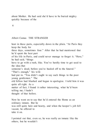 about Mother. He had said she’d have to be buried might y
quickly because of the
6
Albert Camus THE STRANGER
heat in these parts, especially down in the plain. “At Paris they
keep the body for
three days, sometimes four.” After that he had mentioned that
he’d spent the best part
of his life in Paris, and could never manage to forget it. “Here,”
he had said, “things
have to go with a rush, like. You’ve hardly time to get used to
the idea that
someone’s dead, before you’re hauled off to the funeral.”
“That’s enough,” his wife
had put in. “You didn’t ought to say such things to the poor
young gentleman.” The
old fellow had blushed and begun to apologize. I told him it was
quite all right. As a
matter of fact, I found it rather interesting, what he’d been
telling me; I hadn’t
thought of that before.
Now he went on to say that he’d entered the Home as an
ordinary inmate. But he
was still quite hale and hearty, and when the keeper’s job fell
vacant, he offered to
take it on.
I pointed out that, even so, he was really an inmate like the
others, but he wouldn’t
 