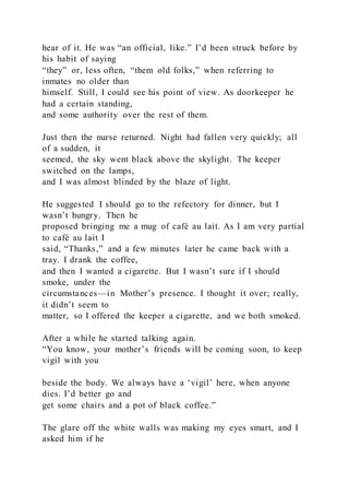 hear of it. He was “an official, like.” I’d been struck before by
his habit of saying
“they” or, less often, “them old folks,” when referring to
inmates no older than
himself. Still, I could see his point of view. As doorkeeper he
had a certain standing,
and some authority over the rest of them.
Just then the nurse returned. Night had fallen very quickly; all
of a sudden, it
seemed, the sky went black above the skylight. The keeper
switched on the lamps,
and I was almost blinded by the blaze of light.
He suggested I should go to the refectory for dinner, but I
wasn’t hungry. Then he
proposed bringing me a mug of café au lait. As I am very partial
to café au lait I
said, “Thanks,” and a few minutes later he came back with a
tray. I drank the coffee,
and then I wanted a cigarette. But I wasn’t sure if I should
smoke, under the
circumstances—in Mother’s presence. I thought it over; really,
it didn’t seem to
matter, so I offered the keeper a cigarette, and we both smoked.
After a while he started talking again.
“You know, your mother’s friends will be coming soon, to keep
vigil with you
beside the body. We always have a ‘vigil’ here, when anyone
dies. I’d better go and
get some chairs and a pot of black coffee.”
The glare off the white walls was making my eyes smart, and I
asked him if he
 