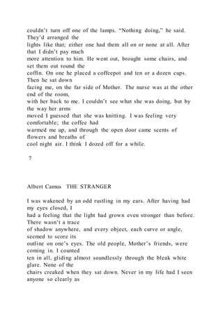 couldn’t turn off one of the lamps. “Nothing doing,” he said.
They’d arranged the
lights like that; either one had them all on or none at all. After
that I didn’t pay much
more attention to him. He went out, brought some chairs, and
set them out round the
coffin. On one he placed a coffeepot and ten or a dozen cups.
Then he sat down
facing me, on the far side of Mother. The nurse was at the other
end of the room,
with her back to me. I couldn’t see what she was doing, but by
the way her arms
moved I guessed that she was knitting. I was feeling very
comfortable; the coffee had
warmed me up, and through the open door came scents of
flowers and breaths of
cool night air. I think I dozed off for a while.
7
Albert Camus THE STRANGER
I was wakened by an odd rustling in my ears. After having had
my eyes closed, I
had a feeling that the light had grown even stronger than before.
There wasn’t a trace
of shadow anywhere, and every object, each curve or angle,
seemed to score its
outline on one’s eyes. The old people, Mother’s friends, were
coming in. I counted
ten in all, gliding almost soundlessly through the bleak white
glare. None of the
chairs creaked when they sat down. Never in my life had I seen
anyone so clearly as
 