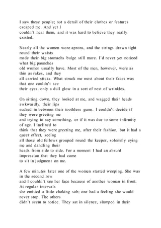 I saw these people; not a detail of their clothes or features
escaped me. And yet I
couldn’t hear them, and it was hard to believe they really
existed.
Nearly all the women wore aprons, and the strings drawn tight
round their waists
made their big stomachs bulge still more. I’d never yet noticed
what big paunches
old women usually have. Most of the men, however, were as
thin as rakes, and they
all carried sticks. What struck me most about their faces was
that one couldn’t see
their eyes, only a dull glow in a sort of nest of wrinkles.
On sitting down, they looked at me, and wagged their heads
awkwardly, their lips
sucked in between their toothless gums. I couldn’t decide if
they were greeting me
and trying to say something, or if it was due to some infirmity
of age. I inclined to
think that they were greeting me, after their fashion, but it had a
queer effect, seeing
all those old fellows grouped round the keeper, solemnly eying
me and dandling their
heads from side to side. For a moment I had an absurd
impression that they had come
to sit in judgment on me.
A few minutes later one of the women started weeping. She was
in the second row
and I couldn’t see her face because of another woman in front.
At regular intervals
she emitted a little choking sob; one had a feeling she would
never stop. The others
didn’t seem to notice. They sat in silence, slumped in their
 
