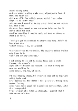 chairs, staring at the
coffin or at their walking sticks or any object just in front of
them, and never took
their eyes off it. And still the woman sobbed. I was rather
surprised, as I didn’t know
who she was. I wanted her to stop crying, but dared not speak to
her. After a while
the keeper bent toward her and whispered in her ear; but she
merely shook her head,
mumbled something I couldn’t catch, and went on sobbing as
steadily as before.
The keeper got up and moved his chair beside mine. At first he
kept silent; then,
without looking at me, he explained.
“She was devoted to your mother. She says your mother was her
only friend in the
world, and now she’s all alone.”
I had nothing to say, and the silence lasted quite a while.
Presently the woman’s
sighs and sobs became less frequent, and, after blowing her
nose and snuffling for
some minutes, she, too, fell silent.
I’d ceased feeling sleepy, but I was very tired and my legs were
aching badly. And
now I realized that the silence of these people was telling on my
nerves. The only
sound was a rather queer one; it came only now and then, and at
first I was puzzled
by it. However, after listening attentively, I guessed what it
was; the old men were
8
 