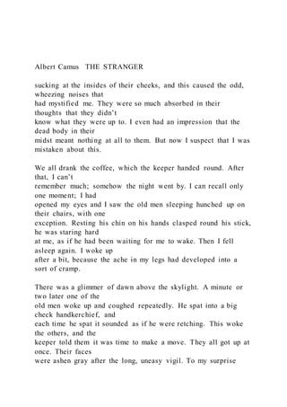 Albert Camus THE STRANGER
sucking at the insides of their cheeks, and this caused the odd,
wheezing noises that
had mystified me. They were so much absorbed in their
thoughts that they didn’t
know what they were up to. I even had an impression that the
dead body in their
midst meant nothing at all to them. But now I suspect that I was
mistaken about this.
We all drank the coffee, which the keeper handed round. After
that, I can’t
remember much; somehow the night went by. I can recall only
one moment; I had
opened my eyes and I saw the old men sleeping hunched up on
their chairs, with one
exception. Resting his chin on his hands clasped round his stick,
he was staring hard
at me, as if he had been waiting for me to wake. Then I fell
asleep again. I woke up
after a bit, because the ache in my legs had developed into a
sort of cramp.
There was a glimmer of dawn above the skylight. A minute or
two later one of the
old men woke up and coughed repeatedly. He spat into a big
check handkerchief, and
each time he spat it sounded as if he were retching. This woke
the others, and the
keeper told them it was time to make a move. They all got up at
once. Their faces
were ashen gray after the long, uneasy vigil. To my surprise
 