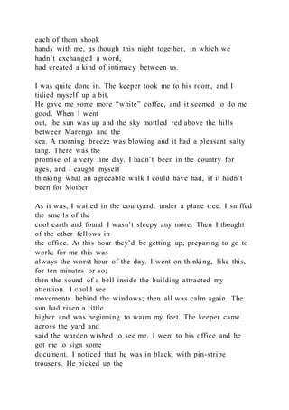 each of them shook
hands with me, as though this night together, in which we
hadn’t exchanged a word,
had created a kind of intimacy between us.
I was quite done in. The keeper took me to his room, and I
tidied myself up a bit.
He gave me some more “white” coffee, and it seemed to do me
good. When I went
out, the sun was up and the sky mottled red above the hills
between Marengo and the
sea. A morning breeze was blowing and it had a pleasant salty
tang. There was the
promise of a very fine day. I hadn’t been in the country for
ages, and I caught myself
thinking what an agreeable walk I could have had, if it hadn’t
been for Mother.
As it was, I waited in the courtyard, under a plane tree. I sniffed
the smells of the
cool earth and found I wasn’t sleepy any more. Then I thought
of the other fellows in
the office. At this hour they’d be getting up, preparing to go to
work; for me this was
always the worst hour of the day. I went on thinking, like this,
for ten minutes or so;
then the sound of a bell inside the building attracted my
attention. I could see
movements behind the windows; then all was calm again. The
sun had risen a little
higher and was beginning to warm my feet. The keeper came
across the yard and
said the warden wished to see me. I went to his office and he
got me to sign some
document. I noticed that he was in black, with pin-stripe
trousers. He picked up the
 