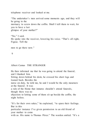 telephone receiver and looked at me.
“The undertaker’s men arrived some moments ago, and they will
be going to the
mortuary to screw down the coffin. Shall I tell them to wait, for
you to have a last
glimpse of your mother?”
“No,” I said.
He spoke into the receiver, lowering his voice. “That’s all right,
Figeac. Tell the
men to go there now.”
9
Albert Camus THE STRANGER
He then informed me that he was going to attend the funeral,
and I thanked him.
Sitting down behind his desk, he crossed his short legs and
leaned back. Besides the
nurse on duty, he told me, he and I would be the only mourners
at the funeral. It was
a rule of the Home that inmates shouldn’t attend funerals,
though there was no
objection to letting some of them sit up beside the coffin, the
night before.
“It’s for their own sakes,” he explained, “to spare their feelings.
But in this
particular instance I’ve given permission to an old friend of
your mother to come
with us. His name is Thomas Pérez.” The warden smiled. “It’s a
 