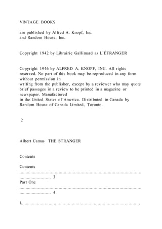 VINTAGE BOOKS
are published by Alfred A. Knopf, Inc.
and Random House, Inc.
Copyright 1942 by Librairie Gallimard as L’ÉTRANGER
Copyright 1946 by ALFRED A. KNOPF, INC. All rights
reserved. No part of this book may be reproduced in any form
without permission in
writing from the publisher, except by a reviewer who may quote
brief passages in a review to be printed in a magazine or
newspaper. Manufactured
in the United States of America. Distributed in Canada by
Random House of Canada Limited, Toronto.
2
Albert Camus THE STRANGER
Contents
Contents
...............................................................................................
......................... 3
Part One
...............................................................................................
......................... 4
I.............................................................................................
 