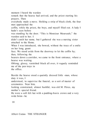 moment I heard the warden
remark that the hearse had arrived, and the priest starting his
prayers. Then
everybody made a move. Holding a strip of black cloth, the four
men approached the
coffin, while the priest, the boys, and myself filed out. A lady I
hadn’t seen before
was standing by the door. “This is Monsieur Meursault,” the
warden said to her. I
didn’t catch her name, but I gathered she was a nursing sister
attached to the Home.
When I was introduced, she bowed, without the trace of a smile
on her long, gaunt
face. We stood aside from the doorway to let the coffin by;
then, following the
bearers down a corridor, we came to the front entrance, where a
hearse was waiting.
Oblong, glossy, varnished black all over, it vaguely reminded
me of the pen trays in
the office.
Beside the hearse stood a quaintly dressed little -man, whose
duty it was, I
understood, to supervise the funeral, as a sort of master of
ceremonies. Near him,
looking constrained, almost bashful, was old M. Pérez, my
mother’s special friend.
He wore a soft felt hat with a pudding-basin crown and a very
wide brim—he
10
Albert Camus THE STRANGER
 