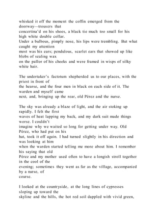 whisked it off the moment the coffin emerged from the
doorway—trousers that
concertina’d on his shoes, a black tie much too small for his
high white double collar.
Under a bulbous, pimply nose, his lips were trembling. But what
caught my attention
most was his ears; pendulous, scarlet ears that showed up like
blobs of sealing wax
on the pallor of his cheeks and were framed in wisps of silky
white hair.
The undertaker’s factotum shepherded us to our places, with the
priest in front of
the hearse, and the four men in black on each side of it. The
warden and myself came
next, and, bringing up the rear, old Pérez and the nurse.
The sky was already a blaze of light, and the air stoking up
rapidly. I felt the first
waves of heat lapping my back, and my dark suit made things
worse. I couldn’t
imagine why we waited so long for getting under way. Old
Pérez, who had put on his
hat, took it off again. I had turned slightly in his direction and
was looking at him
when the warden started telling me more about him. I remember
his saying that old
Pérez and my mother used often to have a longish stroll together
in the cool of the
evening; sometimes they went as far as the village, accompanied
by a nurse, of
course.
I looked at the countryside, at the long lines of cypresses
sloping up toward the
skyline and the hills, the hot red soil dappled with vivid green,
 