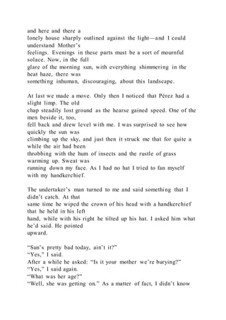 and here and there a
lonely house sharply outlined against the light—and I could
understand Mother’s
feelings. Evenings in these parts must be a sort of mournful
solace. Now, in the full
glare of the morning sun, with everything shimmering in the
heat haze, there was
something inhuman, discouraging, about this landscape.
At last we made a move. Only then I noticed that Pérez had a
slight limp. The old
chap steadily lost ground as the hearse gained speed. One of the
men beside it, too,
fell back and drew level with me. I was surprised to see how
quickly the sun was
climbing up the sky, and just then it struck me that for quite a
while the air had been
throbbing with the hum of insects and the rustle of grass
warming up. Sweat was
running down my face. As I had no hat I tried to fan myself
with my handkerchief.
The undertaker’s man turned to me and said something that I
didn’t catch. At that
same time he wiped the crown of his head with a handkerchief
that he held in his left
hand, while with his right he tilted up his hat. I asked him what
he’d said. He pointed
upward.
“Sun’s pretty bad today, ain’t it?”
“Yes,” I said.
After a while he asked: “Is it your mother we’re burying?”
“Yes,” I said again.
“What was her age?”
“Well, she was getting on.” As a matter of fact, I didn’t know
 