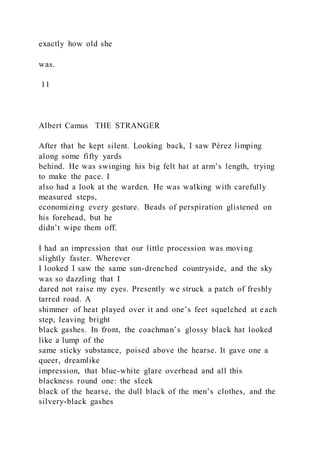 exactly how old she
was.
11
Albert Camus THE STRANGER
After that he kept silent. Looking back, I saw Pérez limping
along some fifty yards
behind. He was swinging his big felt hat at arm’s length, trying
to make the pace. I
also had a look at the warden. He was walking with carefully
measured steps,
economizing every gesture. Beads of perspiration glistened on
his forehead, but he
didn’t wipe them off.
I had an impression that our little procession was movi ng
slightly faster. Wherever
I looked I saw the same sun-drenched countryside, and the sky
was so dazzling that I
dared not raise my eyes. Presently we struck a patch of freshly
tarred road. A
shimmer of heat played over it and one’s feet squelched at each
step, leaving bright
black gashes. In front, the coachman’s glossy black hat looked
like a lump of the
same sticky substance, poised above the hearse. It gave one a
queer, dreamlike
impression, that blue-white glare overhead and all this
blackness round one: the sleek
black of the hearse, the dull black of the men’s clothes, and the
silvery-black gashes
 