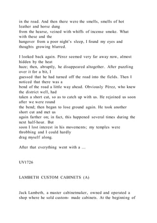 in the road. And then there were the smells, smells of hot
leather and horse dung
from the hearse, veined with whiffs of incense smoke. What
with these and the
hangover from a poor night’s sleep, I found my eyes and
thoughts growing blurred.
I looked back again. Pérez seemed very far away now, almost
hidden by the heat
haze; then, abruptly, he disappeared altogether. After puzzling
over it for a bit, I
guessed that he had turned off the road into the fields. Then I
noticed that there was a
bend of the road a little way ahead. Obviously Pérez, who knew
the district well, had
taken a short cut, so as to catch up with us. He rejoined us soon
after we were round
the bend; then began to lose ground again. He took another
short cut and met us
again farther on; in fact, this happened several times during the
next half-hour. But
soon I lost interest in his movements; my temples were
throbbing and I could hardly
drag myself along.
After that everything went with a …
UV1726
LAMBETH CUSTOM CABINETS (A)
Jack Lambeth, a master cabinetmaker, owned and operated a
shop where he sold custom- made cabinets. At the beginning of
 