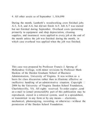 4. All other assets as of September 1, $16,890
During the month, Lambeth’s woodworking crew finished jobs
A-3, A-4, and A-6, but did not finish A-5. Job A-7 was started
but not finished during September. Overhead costs (pertaining
primarily to equipment and shop depreciation, cleaning
supplies, and insurance) were applied to every job at the end of
the month unless the job was finished during the month, in
which case overhead was applied when the job was finished.
This case was prepared by Professor Francis J. Spreng of
McKendree College, with minor revisions by Professor Mark
Haskins of the Darden Graduate School of Business
Administration, University of Virginia. It was written as a
basis for class discussion rather than to illustrate effective or
2004 by the University of Virginia Darden School Foundation,
Charlottesville, VA. All rights reserved. To order copies ,send
an e-mail to [email protected]No part of this publication may be
reproduced, stored in a retrieval system, used in a spreadsheet,
or transmitted in any form or by any means— electronic,
mechanical, photocopying, recording, or otherwise—without the
permission of the Darden School Foundation.
 