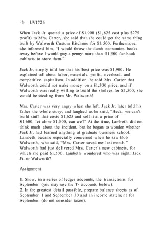 -3- UV1726
When Jack Jr. quoted a price of $1,900 ($1,625 cost plus $275
profit) to Mrs. Carter, she said that she could get the same thing
built by Walworth Custom Kitchens for $1,500. Furthermore,
she informed him, “I would throw the dumb economics books
away before I would pay a penny more than $1,500 for book
cabinets to store them.”
Jack Jr. simply told her that his best price was $1,900. He
explained all about labor, materials, profit, overhead, and
competitive capitalism. In addition, he told Mrs. Carter that
Walworth could not make money on a $1,500 price, and if
Walworth was really willing to build the shelves for $1,500, she
would be stealing from Mr. Walworth!
Mrs. Carter was very angry when she left. Jack Jr. later told his
father the whole story, and laughed as he said, “Heck, we can’t
build stuff that costs $1,625 and sell it at a price of
$1,600, let alone $1,500, can we?” At the time, Lambeth did not
think much about the incident, but he began to wonder whether
Jack Jr. had learned anything at graduate business school.
Lambeth became especially concerned when he saw Bob
Walworth, who said, “Mrs. Carter saved me last month.”
Walworth had just delivered Mrs. Carter’s new cabinets, for
which she paid $1,500. Lambeth wondered who was right: Jack
Jr. or Walworth?
Assignment
1. Show, in a series of ledger accounts, the transactions for
September (you may use the T- accounts below).
2. In the greatest detail possible, prepare balance sheets as of
September 1 and September 30 and an income statement for
September (do not consider taxes).
 