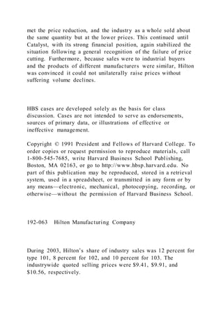 met the price reduction, and the industry as a whole sold about
the same quantity but at the lower prices. This continued until
Catalyst, with its strong financial position, again stabilized the
situation following a general recognition of the failure of price
cutting. Furthermore, because sales were to industrial buyers
and the products of different manufacturers were similar, Hilton
was convinced it could not unilaterally raise prices without
suffering volume declines.
HBS cases are developed solely as the basis for class
discussion. Cases are not intended to serve as endorsements,
sources of primary data, or illustrations of effective or
ineffective management.
Copyright © 1991 President and Fellows of Harvard College. To
order copies or request permission to reproduce materials, call
1-800-545-7685, write Harvard Business School Publishing,
Boston, MA 02163, or go to http://www.hbsp.harvard.edu. No
part of this publication may be reproduced, stored in a retrieval
system, used in a spreadsheet, or transmitted in any form or by
any means—electronic, mechanical, photocopying, recording, or
otherwise—without the permission of Harvard Business School.
192-063 Hilton Manufacturing Company
During 2003, Hilton’s share of industry sales was 12 percent for
type 101, 8 percent for 102, and 10 percent for 103. The
industrywide quoted selling prices were $9.41, $9.91, and
$10.56, respectively.
 