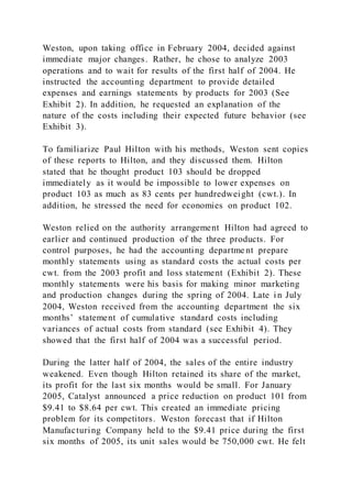 Weston, upon taking office in February 2004, decided against
immediate major changes. Rather, he chose to analyze 2003
operations and to wait for results of the first half of 2004. He
instructed the accounting department to provide detailed
expenses and earnings statements by products for 2003 (See
Exhibit 2). In addition, he requested an explanation of the
nature of the costs including their expected future behavior (see
Exhibit 3).
To familiarize Paul Hilton with his methods, Weston sent copies
of these reports to Hilton, and they discussed them. Hilton
stated that he thought product 103 should be dropped
immediately as it would be impossible to lower expenses on
product 103 as much as 83 cents per hundredweight (cwt.). In
addition, he stressed the need for economies on product 102.
Weston relied on the authority arrangement Hilton had agreed to
earlier and continued production of the three products. For
control purposes, he had the accounting departme nt prepare
monthly statements using as standard costs the actual costs per
cwt. from the 2003 profit and loss statement (Exhibit 2). These
monthly statements were his basis for making minor marketing
and production changes during the spring of 2004. Late i n July
2004, Weston received from the accounting department the six
months’ statement of cumulative standard costs including
variances of actual costs from standard (see Exhibit 4). They
showed that the first half of 2004 was a successful period.
During the latter half of 2004, the sales of the entire industry
weakened. Even though Hilton retained its share of the market,
its profit for the last six months would be small. For January
2005, Catalyst announced a price reduction on product 101 from
$9.41 to $8.64 per cwt. This created an immediate pricing
problem for its competitors. Weston forecast that if Hilton
Manufacturing Company held to the $9.41 price during the first
six months of 2005, its unit sales would be 750,000 cwt. He felt
 
