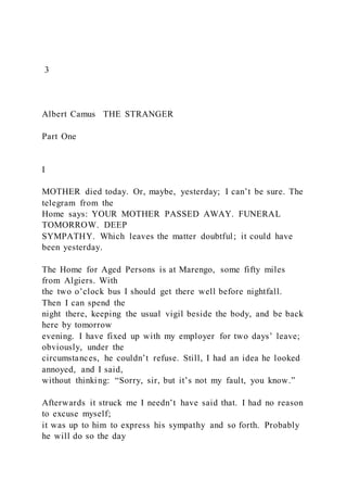 3
Albert Camus THE STRANGER
Part One
I
MOTHER died today. Or, maybe, yesterday; I can’t be sure. The
telegram from the
Home says: YOUR MOTHER PASSED AWAY. FUNERAL
TOMORROW. DEEP
SYMPATHY. Which leaves the matter doubtful; it could have
been yesterday.
The Home for Aged Persons is at Marengo, some fifty miles
from Algiers. With
the two o’clock bus I should get there well before nightfall.
Then I can spend the
night there, keeping the usual vigil beside the body, and be back
here by tomorrow
evening. I have fixed up with my employer for two days’ leave;
obviously, under the
circumstances, he couldn’t refuse. Still, I had an idea he looked
annoyed, and I said,
without thinking: “Sorry, sir, but it’s not my fault, you know.”
Afterwards it struck me I needn’t have said that. I had no reason
to excuse myself;
it was up to him to express his sympathy and so forth. Probably
he will do so the day
 