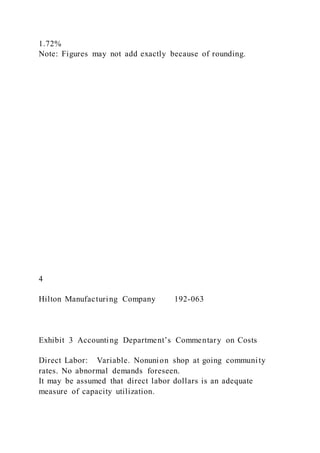 1.72%
Note: Figures may not add exactly because of rounding.
4
Hilton Manufacturing Company 192-063
Exhibit 3 Accounting Department’s Commentary on Costs
Direct Labor: Variable. Nonunion shop at going community
rates. No abnormal demands foreseen.
It may be assumed that direct labor dollars is an adequate
measure of capacity utilization.
 