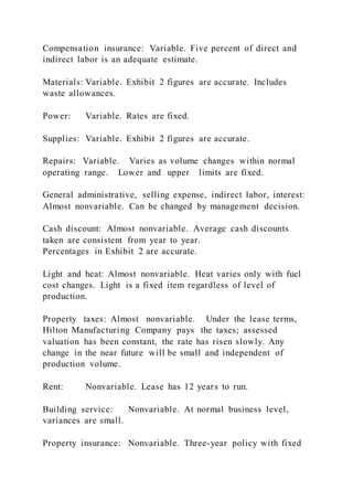 Compensation insurance: Variable. Five percent of direct and
indirect labor is an adequate estimate.
Materials: Variable. Exhibit 2 figures are accurate. Includes
waste allowances.
Power: Variable. Rates are fixed.
Supplies: Variable. Exhibit 2 figures are accurate.
Repairs: Variable. Varies as volume changes within normal
operating range. Lower and upper limits are fixed.
General administrative, selling expense, indirect labor, interest:
Almost nonvariable. Can be changed by management decision.
Cash discount: Almost nonvariable. Average cash discounts
taken are consistent from year to year.
Percentages in Exhibit 2 are accurate.
Light and heat: Almost nonvariable. Heat varies only with fuel
cost changes. Light is a fixed item regardless of level of
production.
Property taxes: Almost nonvariable. Under the lease terms,
Hilton Manufacturing Company pays the taxes; assessed
valuation has been constant, the rate has risen slowly. Any
change in the near future will be small and independent of
production volume.
Rent: Nonvariable. Lease has 12 years to run.
Building service: Nonvariable. At normal business level,
variances are small.
Property insurance: Nonvariable. Three-year policy with fixed
 