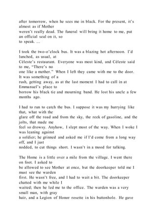 after tomorrow, when he sees me in black. For the present, it’s
almost as if Mother
weren’t really dead. The funeral will bring it home to me, put
an official seal on it, so
to speak. ...
I took the two-o’clock bus. It was a blazing hot afternoon. I’d
lunched, as usual, at
Céleste’s restaurant. Everyone was most kind, and Céleste said
to me, “There’s no
one like a mother.” When I left they came with me to the door.
It was something of a
rush, getting away, as at the last moment I had to call in at
Emmanuel’s place to
borrow his black tie and mourning band. He lost his uncle a few
months ago.
I had to run to catch the bus. I suppose it was my hurrying like
that, what with the
glare off the road and from the sky, the reek of gasoline, and the
jolts, that made me
feel so drowsy. Anyhow, I slept most of the way. When I woke I
was leaning against
a soldier; he grinned and asked me if I’d come from a long way
off, and I just
nodded, to cut things short. I wasn’t in a mood for talking.
The Home is a little over a mile from the village. I went there
on foot. I asked to
be allowed to see Mother at once, but the doorkeeper told me I
must see the warden
first. He wasn’t free, and I had to wait a bit. The doorkeeper
chatted with me while I
waited; then he led me to the office. The warden was a very
small man, with gray
hair, and a Legion of Honor rosette in his buttonhole. He gave
 
