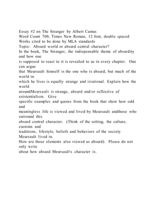 Essay #2 on The Stranger by Albert Camus
Word Count 700, Times New Roman, 12 font, double spaced
Works cited to be done by MLA standards
Topic: Absurd world or absurd central character?
In the book, The Stranger, the indispensable theme of absurdity
and how one
is supposed to react to it is revealed to us in every chapter. One
can argue
that Meursault himself is the one who is absurd, but much of the
world in
which he lives is equally strange and irrational. Explain how the
world
aroundMeursault is strange, absurd and/or reflective of
existentialism. Give
specific examples and quotes from the book that show how odd
and
meaningless life is viewed and lived by Meursault andthose who
surround this
absurd central character. (Think of the setting, the culture,
customs and
traditions, lifestyle, beliefs and behaviors of the society
Meursault lived in.
How are those elements also viewed as absurd). Please do not
only write
about how absurd Meursault's character is.
 
