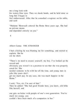me a long look with
his watery blue eyes. Then we shook hands, and he held mine so
long that I began to
feel embarrassed. After that he consulted a register on his table,
and said:
“Madame Meursault entered the Home three years ago. She had
no private means
and depended entirely on you.”
4
Albert Camus THE STRANGER
I had a feeling he was blaming me for something, and started to
explain. But he
cut me short.
“There’s no need to excuse yourself, my boy. I’ve looked up the
record and
obviously you weren’t in a position to see that she was properly
cared for. She
needed someone to be with her all the time, and young men in
jobs like yours don’t
get too much pay. In any case, she was much happier in the
Home.”
I said, “Yes, sir; I’m sure of that.”
Then he added: “She had good friends here, you know, old folks
like herself, and
one gets on better with people of one’s own generation. You’re
much too young; you
couldn’t have been much of a companion to her.”
 