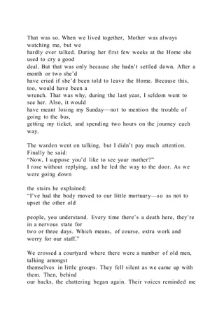 That was so. When we lived together, Mother was always
watching me, but we
hardly ever talked. During her first few weeks at the Home she
used to cry a good
deal. But that was only because she hadn’t settled down. After a
month or two she’d
have cried if she’d been told to leave the Home. Because this,
too, would have been a
wrench. That was why, during the last year, I seldom went to
see her. Also, it would
have meant losing my Sunday—not to mention the trouble of
going to the bus,
getting my ticket, and spending two hours on the journey each
way.
The warden went on talking, but I didn’t pay much attention.
Finally he said:
“Now, I suppose you’d like to see your mother?”
I rose without replying, and he led the way to the door. As we
were going down
the stairs he explained:
“I’ve had the body moved to our little mortuary—so as not to
upset the other old
people, you understand. Every time there’s a death here, they’re
in a nervous state for
two or three days. Which means, of course, extra work and
worry for our staff.”
We crossed a courtyard where there were a number of old men,
talking amongst
themselves in little groups. They fell silent as we came up with
them. Then, behind
our backs, the chattering began again. Their voices reminded me
 