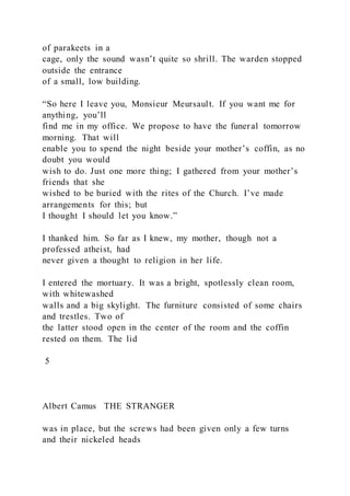 of parakeets in a
cage, only the sound wasn’t quite so shrill. The warden stopped
outside the entrance
of a small, low building.
“So here I leave you, Monsieur Meursault. If you want me for
anything, you’ll
find me in my office. We propose to have the funeral tomorrow
morning. That will
enable you to spend the night beside your mother’s coffin, as no
doubt you would
wish to do. Just one more thing; I gathered from your mother’s
friends that she
wished to be buried with the rites of the Church. I’ve made
arrangements for this; but
I thought I should let you know.”
I thanked him. So far as I knew, my mother, though not a
professed atheist, had
never given a thought to religion in her life.
I entered the mortuary. It was a bright, spotlessly clean room,
with whitewashed
walls and a big skylight. The furniture consisted of some chairs
and trestles. Two of
the latter stood open in the center of the room and the coffin
rested on them. The lid
5
Albert Camus THE STRANGER
was in place, but the screws had been given only a few turns
and their nickeled heads
 