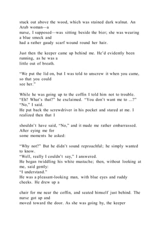 stuck out above the wood, which was stained dark walnut. An
Arab woman—a
nurse, I supposed—was sitting beside the bier; she was wearing
a blue smock and
had a rather gaudy scarf wound round her hair.
Just then the keeper came up behind me. He’d evidently been
running, as he was a
little out of breath.
“We put the lid on, but I was told to unscrew it when you came,
so that you could
see her.”
While he was going up to the coffin I told him not to trouble.
“Eh? What’s that?” he exclaimed. “You don’t want me to ...?”
“No,” I said.
He put back the screwdriver in his pocket and stared at me. I
realized then that I
shouldn’t have said, “No,” and it made me rather embarrassed.
After eying me for
some moments he asked:
“Why not?” But he didn’t sound reproachful; he simply wanted
to know.
“Well, really I couldn’t say,” I answered.
He began twiddling his white mustache; then, without looking at
me, said gently:
“I understand.”
He was a pleasant-looking man, with blue eyes and ruddy
cheeks. He drew up a
chair for me near the coffin, and seated himself just behind. The
nurse got up and
moved toward the door. As she was going by, the keeper
 
