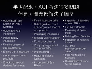 • Final inspection cells
• Robot guidance and
checking orientation of
components
• Packaging Inspection
• Medical vial inspection
• Food pack checks
• Verifying engineered
components[5]
• Wafer Dicing
• Reading of Serial
Numbers
• Inspection of Saw
Blades
• Inspection of Ball Grid
Arrays (BGAs)
• Surface Inspection
• Measuring of Spark
Plugs
• Molding Flash Detection
• Inspection of Punched
Sheets
• 3D Plane
Reconstruction with
Stereo
• Pose Veriﬁcation of
Resistors
• Classiﬁcation of Non-
Woven Fabrics
AOI
• Automated Train
Examiner (ATEx)
Systems
• Automatic PCB
inspection
• Wood quality
inspection
• Final inspection of
sub-assemblies
• Engine part inspection
• Label inspection on
products
• Checking medical
devices for defects
 