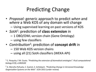 PredicFng	
  Change	
  
•  Proposal:	
  generic	
  approach	
  to	
  predict	
  when	
  and	
  
where	
  a	
  Web	
  KOS	
  of	
  any	
  domain	
  will	
  change	
  
–  Using	
  supervised	
  learning	
  on	
  past	
  versions	
  of	
  KOS	
  
•  SotA1:	
  predicFon	
  of	
  class	
  extension	
  in	
  	
  
–  1	
  OBO/OWL	
  version	
  chain	
  (Gene	
  Ontology)	
  
–  using	
  few	
  classiﬁers	
  
•  Contribu1on2:	
  predicFon	
  of	
  concept	
  dri:	
  in	
  	
  
–  150	
  Web	
  KOS	
  version	
  chains	
  
–  using	
  all	
  (21)	
  SotA	
  classiﬁers	
  (WEKA	
  API)	
  
2	
  A.	
  Meroño-­‐Peñuela,	
  C.	
  Guéret,	
  S.	
  Schlobach.	
  “Predic1ng	
  Change	
  in	
  Versioned	
  Knowledge	
  
Organisa1on	
  Systems	
  on	
  the	
  Web”.	
  IJCAI	
  2015	
  (under	
  review)	
  
1	
  C.	
  Pesquita,	
  F.M.	
  Couto.	
  “Predic1ng	
  the	
  extension	
  of	
  biomedical	
  ontologies”.	
  PLoS	
  computa1onal	
  
biology	
  8	
  (9),	
  e1002630	
  	
  	
  
 