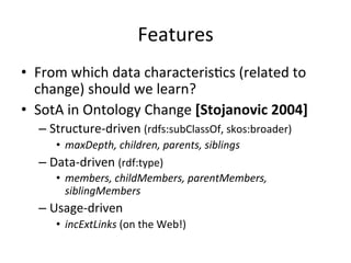 Features	
  
•  From	
  which	
  data	
  characterisFcs	
  (related	
  to	
  
change)	
  should	
  we	
  learn?	
  
•  SotA	
  in	
  Ontology	
  Change	
  [Stojanovic	
  2004]	
  
– Structure-­‐driven	
  (rdfs:subClassOf,	
  skos:broader)	
  
•  maxDepth,	
  children,	
  parents,	
  siblings	
  
– Data-­‐driven	
  (rdf:type)	
  
•  members,	
  childMembers,	
  parentMembers,	
  
siblingMembers	
  
– Usage-­‐driven	
  
•  incExtLinks	
  (on	
  the	
  Web!)	
  
 