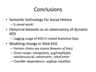 Conclusions	
  
•  SemanFc	
  technology	
  for	
  Social	
  History	
  
–  It	
  saved	
  work!	
  
•  Historical	
  datasets	
  as	
  an	
  observatory	
  of	
  dynamic	
  
KOS	
  
–  Logging	
  usage	
  of	
  KOS	
  in	
  Linked	
  StaFsFcal	
  Data	
  
•  Modeling	
  change	
  in	
  Web	
  KOS	
  
–  Version	
  chains	
  are	
  scarce	
  (beware	
  of	
  bias)	
  
–  Chain	
  recipe:	
  nSnapshots,	
  avgTreeDepth,	
  
raFoStructural,	
  raFoInserts,	
  raFoComm	
  
–  Classiﬁer	
  dependence:	
  avgGap,	
  totalSize	
  
 