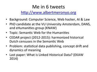 Me	
  in	
  6	
  tweets	
  
hjp://www.albertmeronyo.org	
  
•  Background:	
  Computer	
  Science,	
  Web	
  hacker,	
  AI	
  &	
  Law	
  
•  PhD	
  candidate	
  at	
  the	
  VU	
  University	
  Amsterdam,	
  DANS,	
  
and	
  eHumaniFes	
  group	
  (KNAW)	
  
•  Topic:	
  SemanFc	
  Web	
  for	
  the	
  HumaniFes	
  	
  
•  CEDAR	
  project	
  (2012-­‐2015):	
  harmonized	
  historical	
  
Dutch	
  censuses	
  in	
  the	
  SemanFc	
  Web	
  	
  
•  Problem:	
  staFsFcal	
  data	
  publishing,	
  concept	
  dris	
  and	
  
dynamics	
  of	
  meaning	
  	
  
•  Last	
  paper:	
  What	
  is	
  Linked	
  Historical	
  Data?	
  (EKAW	
  
2014)	
  	
  
 