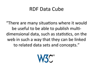 RDF	
  Data	
  Cube	
  
“There	
  are	
  many	
  situaFons	
  where	
  it	
  would	
  
be	
  useful	
  to	
  be	
  able	
  to	
  publish	
  mulF-­‐
dimensional	
  data,	
  such	
  as	
  staFsFcs,	
  on	
  the	
  
web	
  in	
  such	
  a	
  way	
  that	
  they	
  can	
  be	
  linked	
  
to	
  related	
  data	
  sets	
  and	
  concepts.”	
  
 