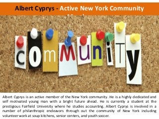 Albert Cyprys - Active New York Community
Member
Albert Cyprys is an active member of the New York community. He is a highly dedicated and
self motivated young man with a bright future ahead. He is currently a student at the
prestigious Fairfield University where he studies accounting. Albert Cyprys is involved in a
number of philanthropic endeavors through out the community of New York including
volunteer work at soup kitchens, senior centers, and youth soccer.
 