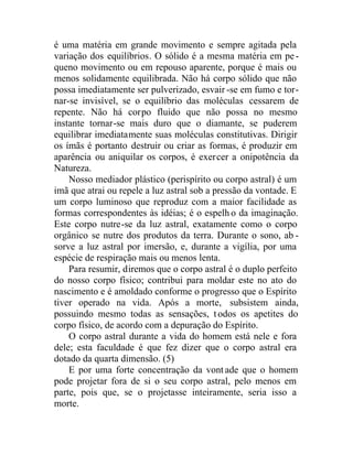 é uma matéria em grande movimento e sempre agitada pela
variação dos equilíbrios. O sólido é a mesma matéria em pe-
queno movimento ou em repouso aparente, porque é mais ou
menos solidamente equilibrada. Não há corpo sólido que não
possa imediatamente ser pulverizado, esvair -se em fumo e tor-
nar-se invisível, se o equilíbrio das moléculas cessarem de
repente. Não há corpo fluido que não possa no mesmo
instante tornar-se mais duro que o diamante, se puderem
equilibrar imediatamente suas moléculas constitutivas. Dirigir
os ímãs é portanto destruir ou criar as formas, é produzir em
aparência ou aniquilar os corpos, é exercer a onipotência da
Natureza.
Nosso mediador plástico (perispírito ou corpo astral) é um
imã que atrai ou repele a luz astral sob a pressão da vontade. E
um corpo luminoso que reproduz com a maior facilidade as
formas correspondentes às idéias; é o espelh o da imaginação.
Este corpo nutre-se da luz astral, exatamente como o corpo
orgânico se nutre dos produtos da terra. Durante o sono, ab -
sorve a luz astral por imersão, e, durante a vigília, por uma
espécie de respiração mais ou menos lenta.
Para resumir, diremos que o corpo astral é o duplo perfeito
do nosso corpo físico; contribui para moldar este no ato do
nascimento e é amoldado conforme o progresso que o Espírito
tiver operado na vida. Após a morte, subsistem ainda,
possuindo mesmo todas as sensações, todos os apetites do
corpo físico, de acordo com a depuração do Espírito.
O corpo astral durante a vida do homem está nele e fora
dele; esta faculdade é que fez dizer que o corpo astral era
dotado da quarta dimensão. (5)
E por uma forte concentração da vontade que o homem
pode projetar fora de si o seu corpo astral, pelo menos em
parte, pois que, se o projetasse inteiramente, seria isso a
morte.
 